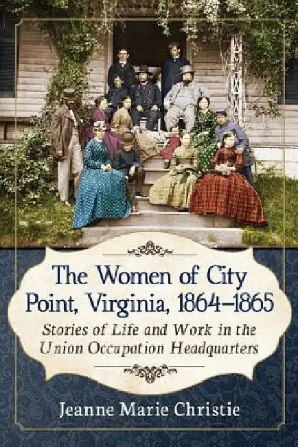 The Women of City Point, Virginia, 1864-1865: Stories of Life and Work in the Union Occupation Headquarters by Jeanne Marie Christie