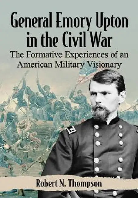 General Emory Upton in the Civil War: The Formative Experiences of an American Military Visionary by Robert N. Thompson