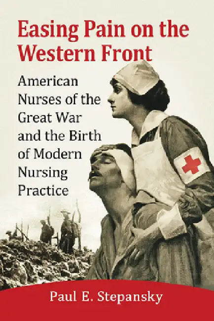 Easing Pain on the Western Front: American Nurses of the Great War and the Birth of Modern Nursing Practice by Paul E. Stepansky