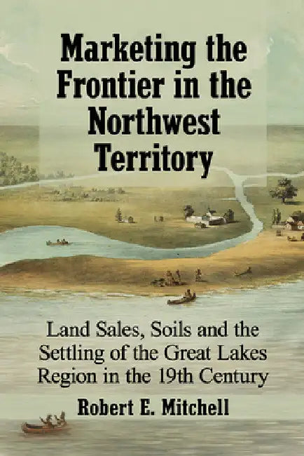 Marketing the Frontier in the Northwest Territory: Land Sales, Soils and the Settling of the Great Lakes Region in the 19th Century by Robert E. Mitchell