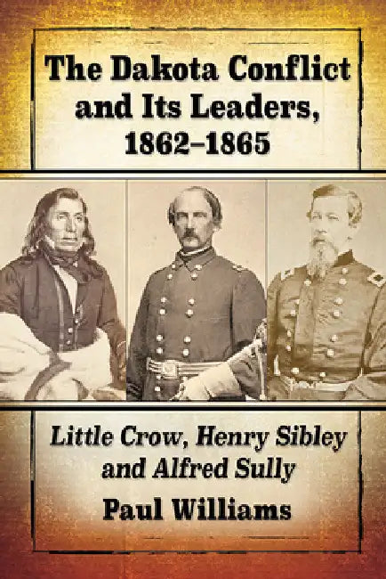 The Dakota Conflict and Its Leaders, 1862-1865: Little Crow, Henry Sibley and Alfred Sully by Paul Williams
