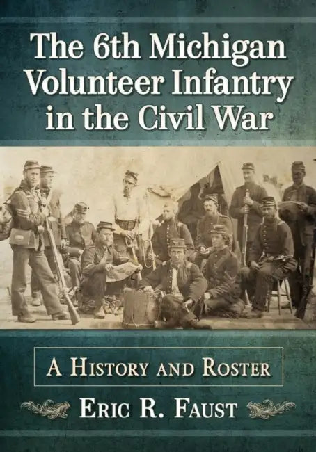 The 6th Michigan Volunteer Infantry in the Civil War: A History and Roster by Eric R. Faust
