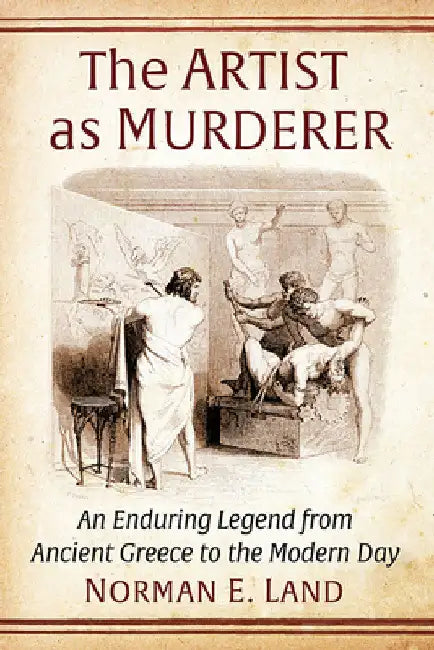 The Artist as Murderer: An Enduring Legend from Ancient Greece to the Modern Day by Norman E. Land