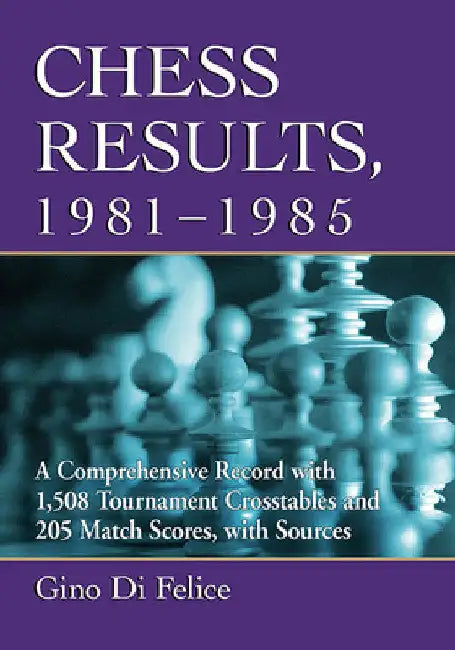 Chess Results, 1981-1985: A Comprehensive Record with 1,508 Tournament Crosstables and 205 Match Scores, with Sources by Gino Di Felice