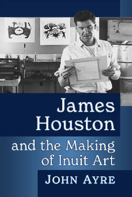 James Houston and the Making of Inuit Art by John Ayre