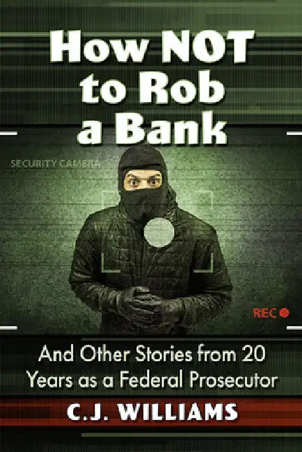 How Not to Rob a Bank: And Other Stories from 20 Years as a Federal Prosecutor by C. J. Williams