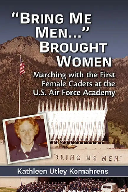 "Bring Me Men..." Brought Women: Marching with the First Female Cadets at the U.S. Air Force Academy by Kathleen Utley Kornahrens