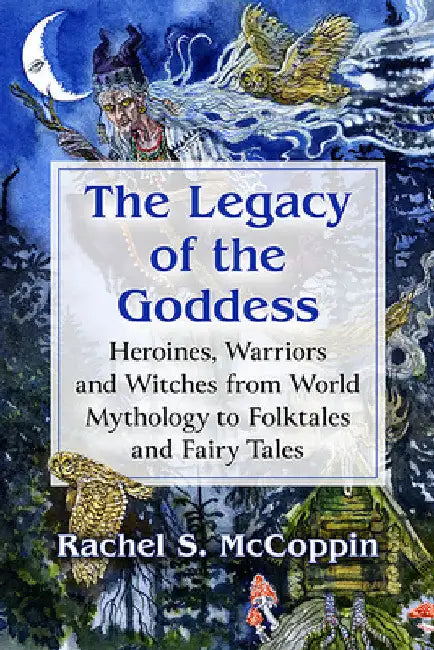The Legacy of the Goddess: Heroines, Warriors and Witches from World Mythology to Folktales and Fairy Tales by Rachel S. McCoppin