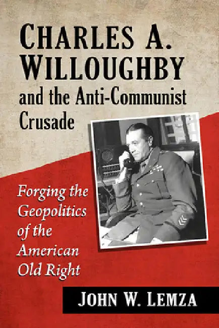 Charles A. Willoughby and the Anti-Communist Crusade: Forging the Geopolitics of the American Old Right by John W. Lemza
