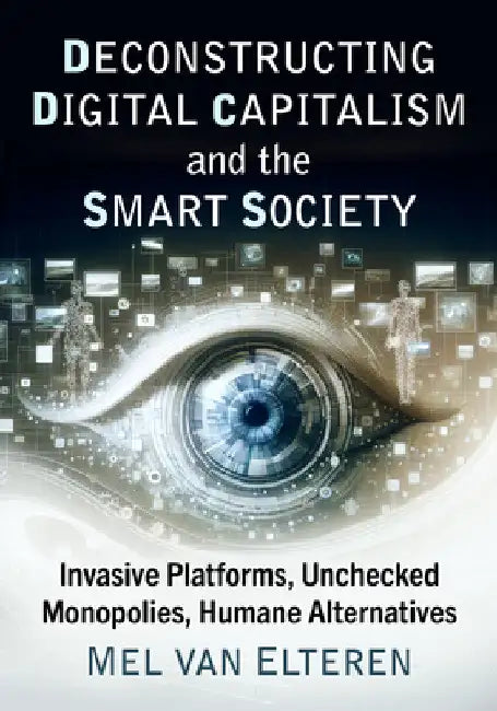 Deconstructing Digital Capitalism and the Smart Society: Invasive Platforms, Unchecked Monopolies, Humane Alternatives by Mel Van Elteren