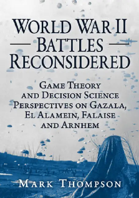 World War II Battles Reconsidered: Game Theory and Decision Science Perspectives on Gazala, El Alamein, Falaise and Arnhem by Mark Thompson