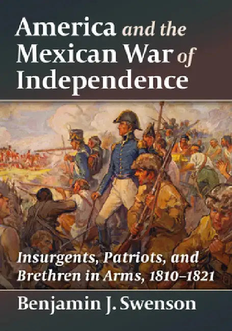 America and the Mexican War of Independence: Insurgents, Patriots, and Brethren in Arms, 1810-1821 by Benjamin J. Swenson