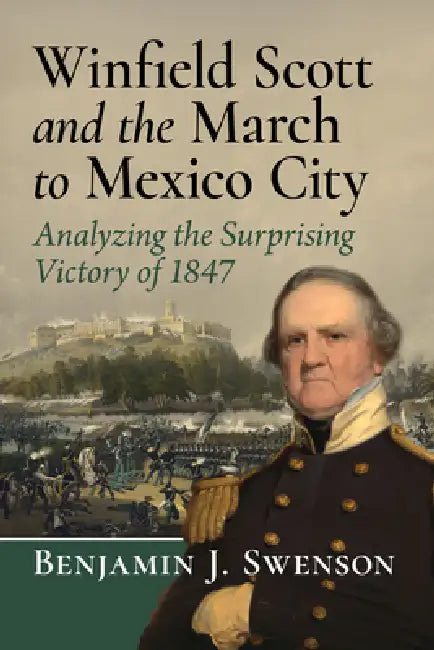 Winfield Scott and the March to Mexico City: Analyzing the Surprising Victory of 1847 by Benjamin J. Swenson