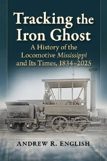 Tracking the Iron Ghost: A History of the Locomotive Mississippi and Its Times, 1834-2025 by Andrew R. English