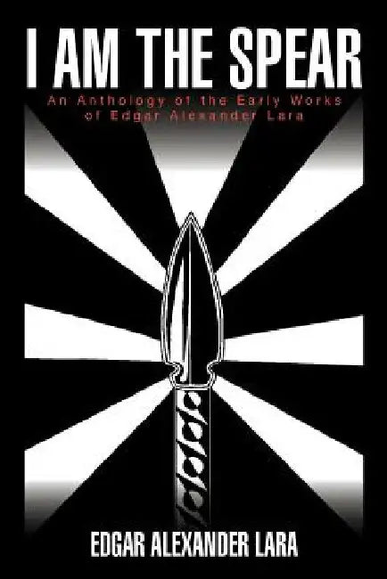 I Am the Spear: An Anthology of the Early Works of Edgar Alexander Lara by Edgar Alexander Lara