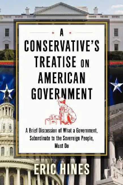 A Conservative's Treatise on American Government: A Brief Discussion of What a Government, Subordinate to the Sovereign People, Must Do by Eric Hines