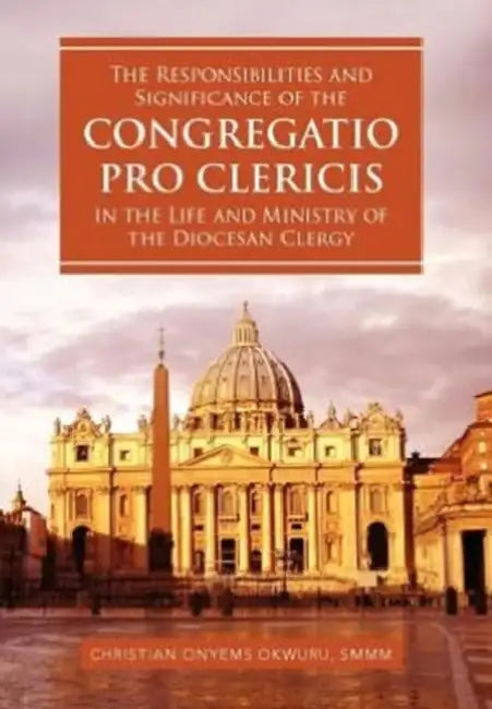 The Responsibilities and Significance of the CONGREGATIO PRO CLERICIS in the Life and Ministry of the Diocesan Clergy by Christian Onyems Smmm Okwuru