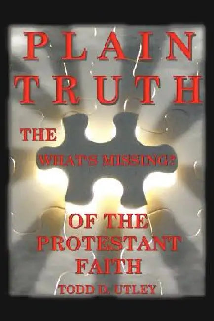 Plain Truth: The "What's Missing" of the Protestant Faith by Todd D. Utley