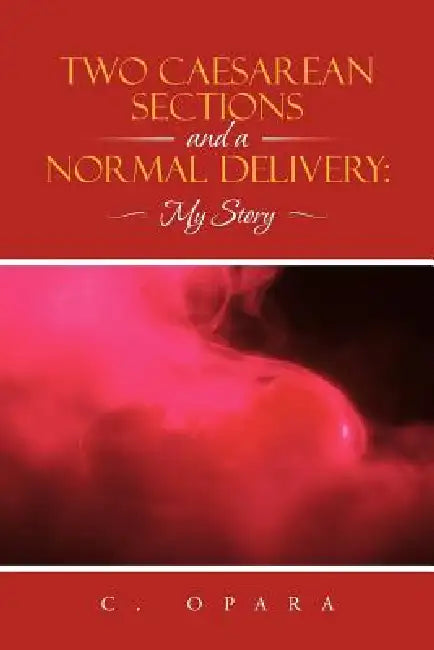 Two Caesarean Sections and a Normal Delivery: My Story by C. Opara