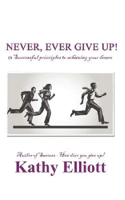 Never, ever give up!: 13 Successful Principles to achieving your dream by Kathy Elliott