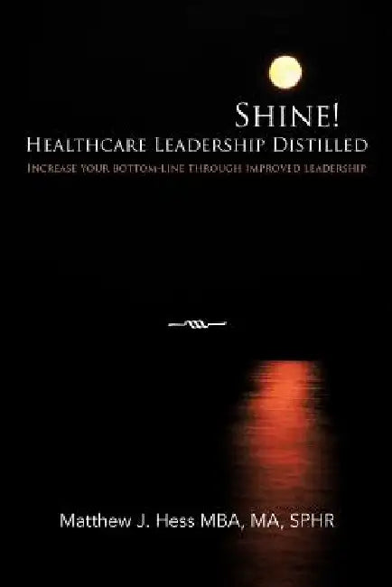 Shine! Healthcare Leadership Distilled: Increase your bottom-line through improved leadership by Matthew J. Hess Mba Ma Sphr