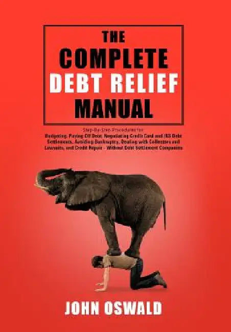 The Complete Debt Relief Manual: Step-By-Step Procedures for: Budgeting, Paying Off Debt, Negotiating Credit Card and IRS Debt Settlements, Avoiding B by John Oswald