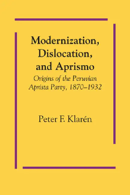 Modernization, Dislocation, and Aprismo: Origins of the Peruvian Aprista Party, 1870-1932 by Peter F. Klarén
