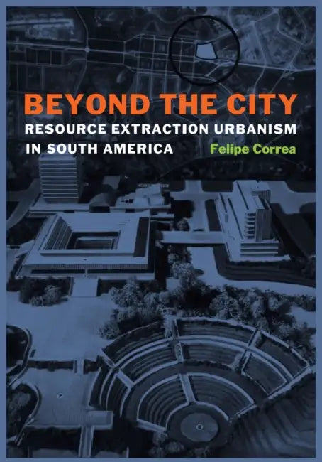 Beyond the City: Resource Extraction Urbanism in South America by Felipe Correa