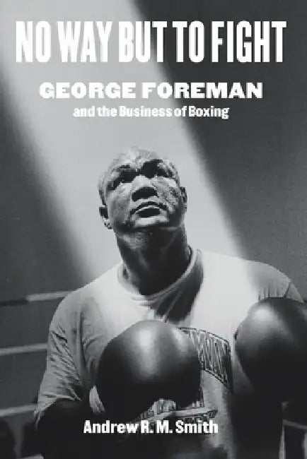 No Way But to Fight: George Foreman and the Business of Boxing by Andrew R. Smith