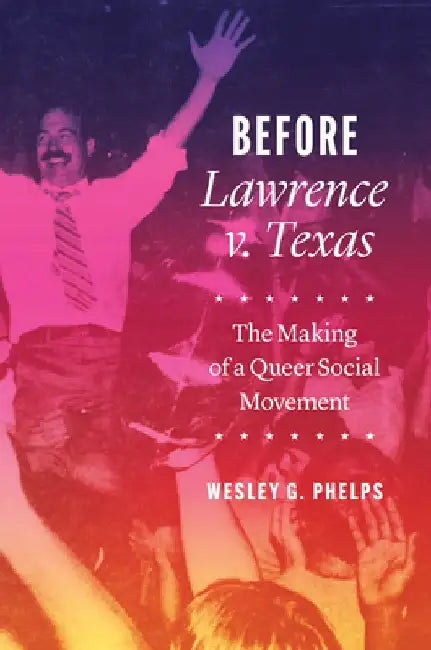 Before Lawrence V. Texas: The Making of a Queer Social Movement by Wesley G. Phelps