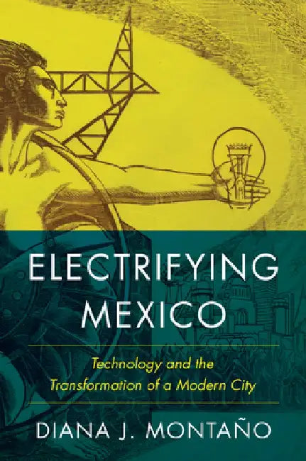 Electrifying Mexico: Technology and the Transformation of a Modern City by Diana Montaño