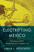 Electrifying Mexico: Technology and the Transformation of a Modern City by Diana Montaño