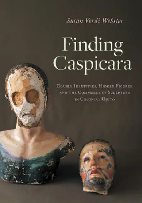 Finding Caspicara: Double Identities, Hidden Figures, and the Commerce of Sculpture in Colonial Quito by Susan Verdi Webster