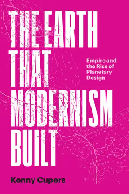 The Earth That Modernism Built: Empire and the Rise of Planetary Design by Kenny Cupers