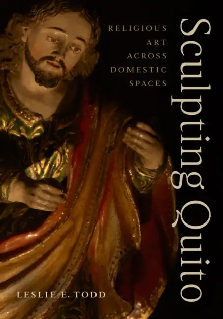 Sculpting Quito: Religious Art Across Domestic Spaces by Leslie E. Todd