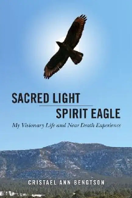 Sacred Light Spirit Eagle: My Visionary Life and Near Death Experience by Cristael Ann Bengtson