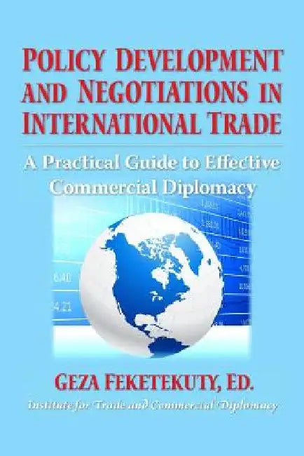 Policy Development and Negotiations in International Trade: A Practical Guide to Effective Commercial Diplomacy by Geza Feketekuty