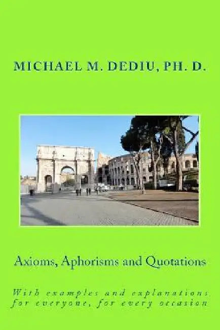 Axioms, Aphorisms and Quotations: With examples and explanations for everyone, for every occasion by Michael M. Dediu Ph. D.