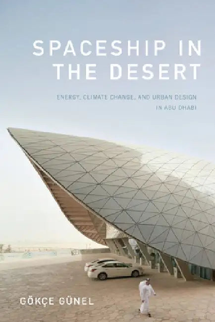 Spaceship in the Desert: Energy, Climate Change, and Urban Design in Abu Dhabi by Gokce Gunel