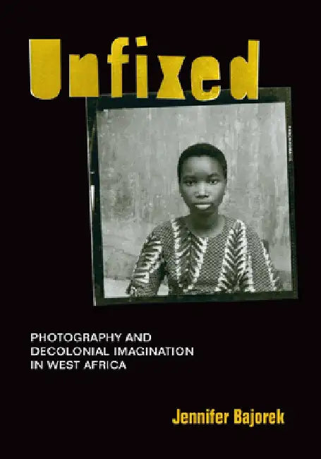 Unfixed: Photography and Decolonial Imagination in West Africa by Jennifer Bajorek
