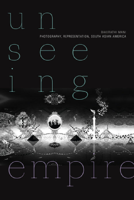 Unseeing Empire: Photography, Representation, South Asian America by Bakirathi Mani