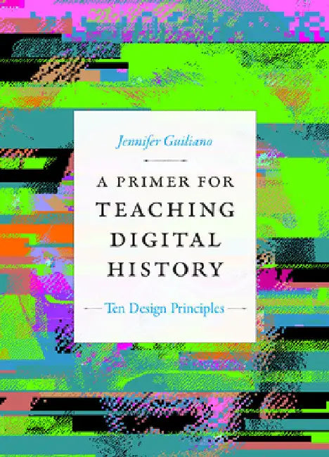 A Primer for Teaching Digital History: Ten Design Principles by Jennifer Guiliano