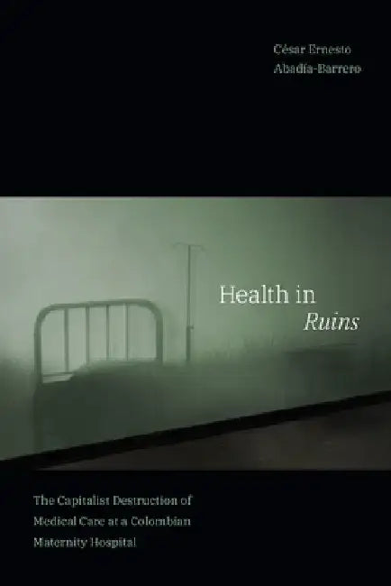 Health in Ruins: The Capitalist Destruction of Medical Care at a Colombian Maternity Hospital by César Ernesto Abadía-Barrero