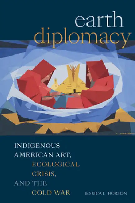 Earth Diplomacy: Indigenous American Art, Ecological Crisis, and the Cold War by Jessica L. Horton