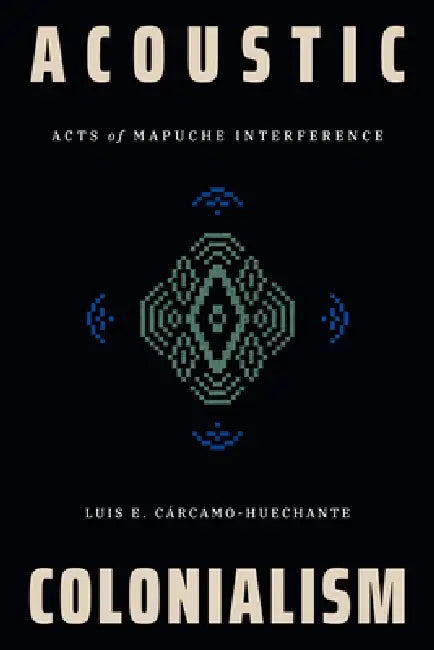 Acoustic Colonialism: Acts of Mapuche Interference by Luis E. Cárcamo-Huechante