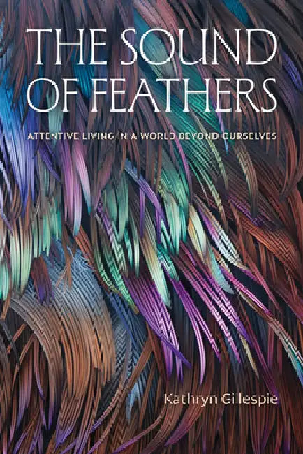 The Sound of Feathers: Attentive Living in a World Beyond Ourselves by Kathryn Gillespie