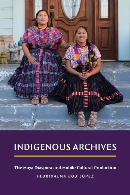 Indigenous Archives: The Maya Diaspora and Mobile Cultural Production by Floridalma Boj Lopez
