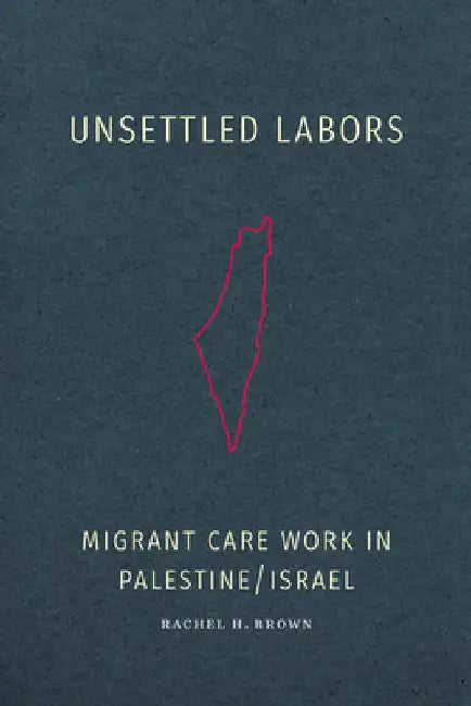Unsettled Labors: Migrant Care Work in Palestine/Israel by Rachel H. Brown