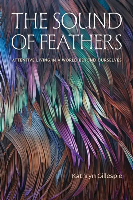The Sound of Feathers: Attentive Living in a World Beyond Ourselves by Kathryn Gillespie