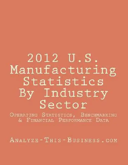 2012 U.S. Manufacturing Statistics By Industry Sector: Detailed Financial and Performance Statistics and Benchmarking (KPI) Data by Tom Tubergen